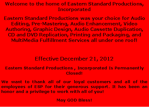 Text Box: Welcome to the home of Eastern Standard Productions, IncorporatedEastern Standard Productions was your choice for Audio Editing, Pre-Mastering, Audio Enhancement, Video Authoring, Graphic Design, Audio Cassette Duplication, CD and DVD Replication, Printing and Packaging, and MultiMedia Fulfillment Services all under one roof! Effective December 21, 2012 Eastern Standard Productions , Incorporated Is Permanently Closed! We want to thank all of our loyal customers and all of the employees of ESP for their generous support. It has been an honor and a privilege to work with all of you! May GOD Bless!
